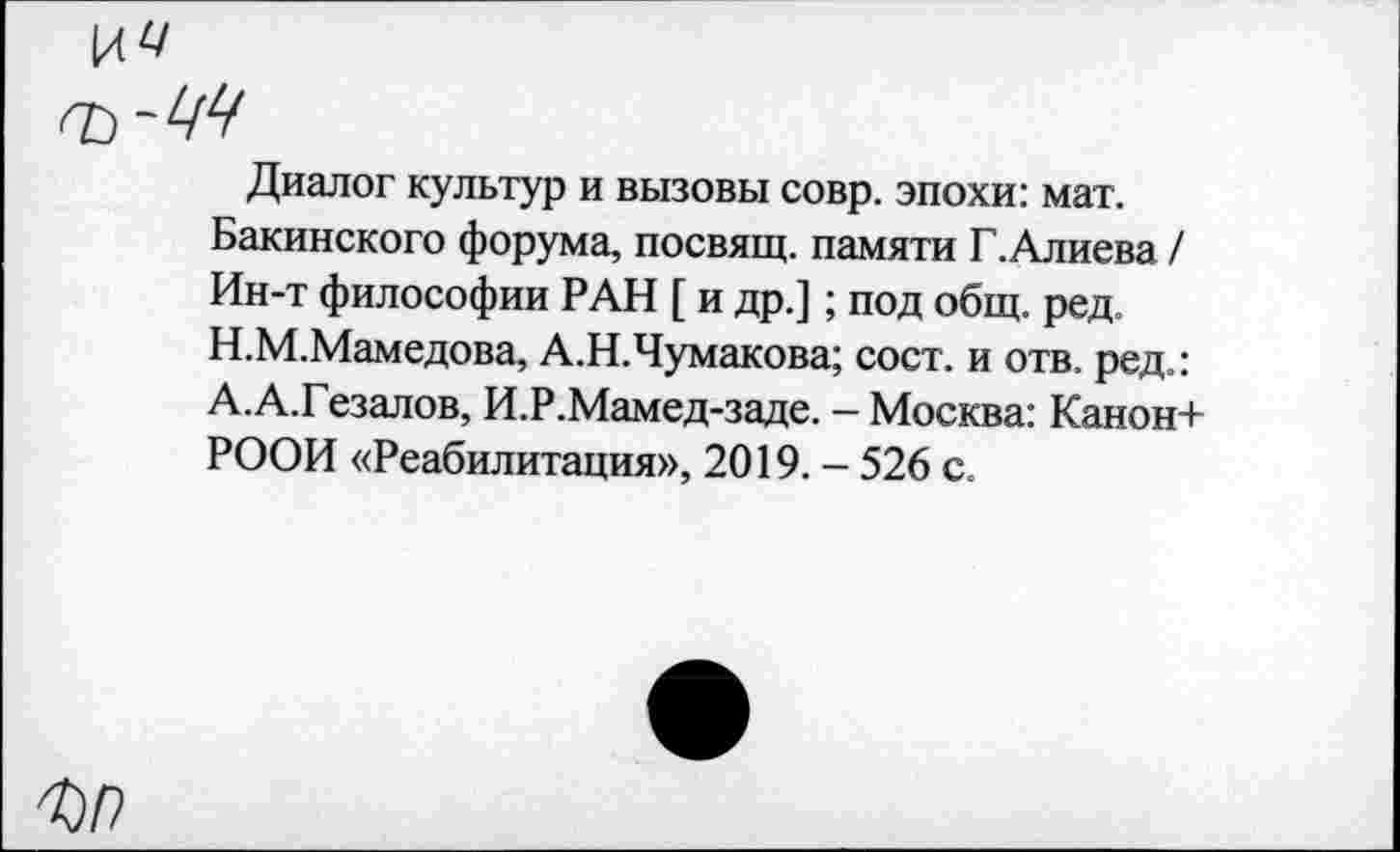 ﻿Диалог культур и вызовы совр. эпохи: мат. Бакинского форума, посвящ. памяти Г.Алиева / Ин-т философии РАН [ и др.]; под общ. ред. Н.М.Мамедова, А.Н.Чумакова; сост. и отв. ред.: А.А.Гезалов, И.Р.Мамед-заде. - Москва: Канон+ РООИ «Реабилитация», 2019. - 526 с.